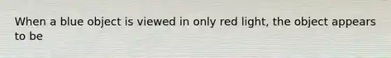 When a blue object is viewed in only red light, the object appears to be