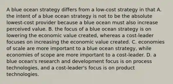 A blue ocean strategy differs from a low-cost strategy in that A. the intent of a blue ocean strategy is not to be the absolute lowest-cost provider because a blue ocean must also increase perceived value. B. the focus of a blue ocean strategy is on lowering the economic value created, whereas a cost-leader focuses on increasing the economic value created. C. economies of scale are more important to a blue ocean strategy, while economies of scope are more important to a cost-leader. D. a blue ocean's research and development focus is on process technologies, and a cost-leader's focus is on product technologies.