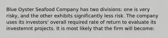 Blue Oyster Seafood Company has two divisions: one is very risky, and the other exhibits significantly less risk. The company uses its investors' overall required rate of return to evaluate its investemnt projects. It is most likely that the firm will become: