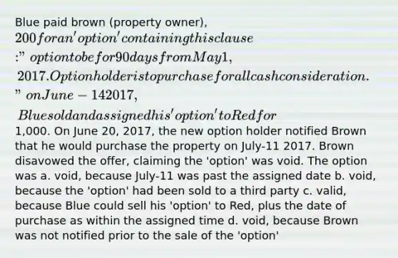 Blue paid brown (property owner), 200 for an 'option' containing this clause: "option to be for 90 days from May 1, 2017. Option holder is to purchase for all cash consideration." on June-14 2017, Blue sold and assigned his 'option' to Red for1,000. On June 20, 2017, the new option holder notified Brown that he would purchase the property on July-11 2017. Brown disavowed the offer, claiming the 'option' was void. The option was a. void, because July-11 was past the assigned date b. void, because the 'option' had been sold to a third party c. valid, because Blue could sell his 'option' to Red, plus the date of purchase as within the assigned time d. void, because Brown was not notified prior to the sale of the 'option'