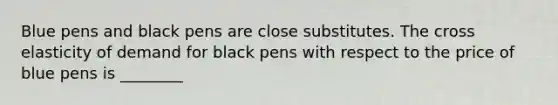 Blue pens and black pens are close substitutes. The cross elasticity of demand for black pens with respect to the price of blue pens is ________