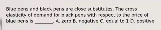 Blue pens and black pens are close substitutes. The cross elasticity of demand for black pens with respect to the price of blue pens is​ ________. A. zero B. negative C. equal to 1 D. positive