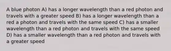 A blue photon A) has a longer wavelength than a red photon and travels with a greater speed B) has a longer wavelength than a red a photon and travels with the same speed C) has a smaller wavelength than a red photon and travels with the same speed D) has a smaller wavelength than a red photon and travels with a greater speed