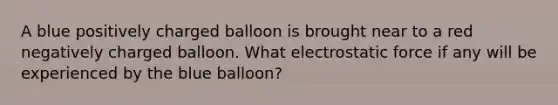 A blue positively charged balloon is brought near to a red negatively charged balloon. What electrostatic force if any will be experienced by the blue balloon?