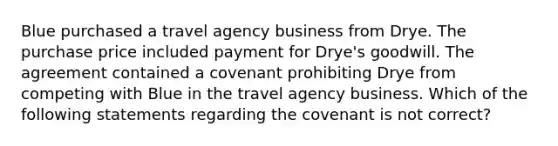 Blue purchased a travel agency business from Drye. The purchase price included payment for Drye's goodwill. The agreement contained a covenant prohibiting Drye from competing with Blue in the travel agency business. Which of the following statements regarding the covenant is not correct?