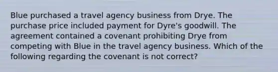 Blue purchased a travel agency business from Drye. The purchase price included payment for Dyre's goodwill. The agreement contained a covenant prohibiting Drye from competing with Blue in the travel agency business. Which of the following regarding the covenant is not correct?