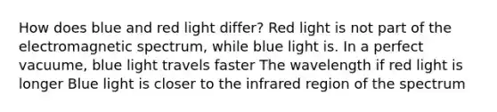 How does blue and red light differ? Red light is not part of the electromagnetic spectrum, while blue light is. In a perfect vacuume, blue light travels faster The wavelength if red light is longer Blue light is closer to the infrared region of the spectrum