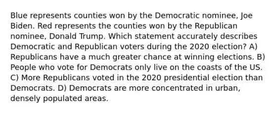 Blue represents counties won by the Democratic nominee, Joe Biden. Red represents the counties won by the Republican nominee, Donald Trump. Which statement accurately describes Democratic and Republican voters during the 2020 election? A) Republicans have a much greater chance at winning elections. B) People who vote for Democrats only live on the coasts of the US. C) More Republicans voted in the 2020 presidential election than Democrats. D) Democrats are more concentrated in urban, densely populated areas.