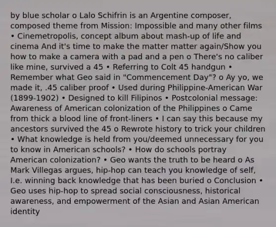 by blue scholar o Lalo Schifrin is an Argentine composer, composed theme from Mission: Impossible and many other films • Cinemetropolis, concept album about mash-up of life and cinema And it's time to make the matter matter again/Show you how to make a camera with a pad and a pen o There's no caliber like mine, survived a 45 • Referring to Colt 45 handgun • Remember what Geo said in "Commencement Day"? o Ay yo, we made it, .45 caliber proof • Used during Philippine-American War (1899-1902) • Designed to kill Filipinos • Postcolonial message: Awareness of American colonization of the Philippines o Came from thick a blood line of front-liners • I can say this because my ancestors survived the 45 o Rewrote history to trick your children • What knowledge is held from you/deemed unnecessary for you to know in American schools? • How do schools portray American colonization? • Geo wants the truth to be heard o As Mark Villegas argues, hip-hop can teach you knowledge of self, I.e. winning back knowledge that has been buried o Conclusion • Geo uses hip-hop to spread social consciousness, historical awareness, and empowerment of the Asian and Asian American identity