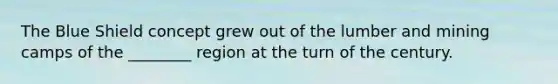 The Blue Shield concept grew out of the lumber and mining camps of the ________ region at the turn of the century.