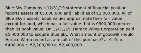 Blue Sky Company's 12/31/19 statement of financial position reports assets of €5,000,000 and liabilities of €2,000,000. All of Blue Sky's assets' book values approximate their fair value, except for land, which has a fair value that is €300,000 greater than its book value. On 12/31/19, Horace Wimp Corporation paid €5,400,000 to acquire Blue Sky. What amount of goodwill should Horace Wimp record as a result of this purchase? a. € -0- b. €400,000 c. €2,100,000 d. €2,400,000