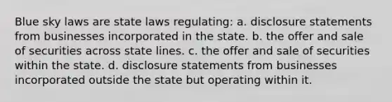 Blue sky laws are state laws regulating: a. disclosure statements from businesses incorporated in the state. b. the offer and sale of securities across state lines. c. the offer and sale of securities within the state. d. disclosure statements from businesses incorporated outside the state but operating within it.