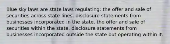 Blue sky laws are state laws regulating: the offer and sale of securities across state lines. disclosure statements from businesses incorporated in the state. the offer and sale of securities within the state. disclosure statements from businesses incorporated outside the state but operating within it.