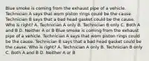 Blue smoke is coming from the exhaust pipe of a vehicle. Technician A says that worn piston rings could be the cause. Technician B says that a bad head gasket could be the cause. Who is right? A. Technician A only B. Technician B only C. Both A and B D. Neither A or B Blue smoke is coming from the exhaust pipe of a vehicle. Technician A says that worn piston rings could be the cause. Technician B says that a bad head gasket could be the cause. Who is right? A. Technician A only B. Technician B only C. Both A and B D. Neither A or B