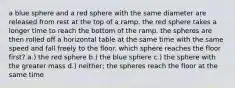 a blue sphere and a red sphere with the same diameter are released from rest at the top of a ramp. the red sphere takes a longer time to reach the bottom of the ramp. the spheres are then rolled off a horizontal table at the same time with the same speed and fall freely to the floor. which sphere reaches the floor first? a.) the red sphere b.) the blue sphere c.) the sphere with the greater mass d.) neither; the spheres reach the floor at the same time