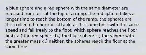 a blue sphere and a red sphere with the same diameter are released from rest at the top of a ramp. the red sphere takes a longer time to reach the bottom of the ramp. the spheres are then rolled off a horizontal table at the same time with the same speed and fall freely to the floor. which sphere reaches the floor first? a.) the red sphere b.) the blue sphere c.) the sphere with the greater mass d.) neither; the spheres reach the floor at the same time