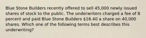 Blue Stone Builders recently offered to sell 45,000 newly issued shares of stock to the public. The underwriters charged a fee of 8 percent and paid Blue Stone Builders 16.40 a share on 40,000 shares. Which one of the following terms best describes this underwriting?