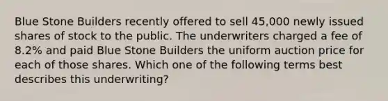 Blue Stone Builders recently offered to sell 45,000 newly issued shares of stock to the public. The underwriters charged a fee of 8.2% and paid Blue Stone Builders the uniform auction price for each of those shares. Which one of the following terms best describes this underwriting?