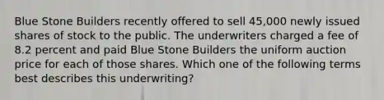 Blue Stone Builders recently offered to sell 45,000 newly issued shares of stock to the public. The underwriters charged a fee of 8.2 percent and paid Blue Stone Builders the uniform auction price for each of those shares. Which one of the following terms best describes this underwriting?