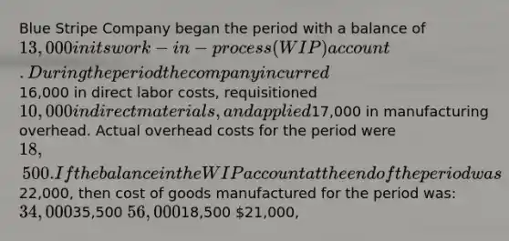 Blue Stripe Company began the period with a balance of 13,000 in its work-in-process (WIP) account. During the period the company incurred16,000 in direct labor costs, requisitioned 10,000 in direct materials, and applied17,000 in manufacturing overhead. Actual overhead costs for the period were 18,500. If the balance in the WIP account at the end of the period was22,000, then cost of goods manufactured for the period was: 34,00035,500 56,00018,500 21,000,