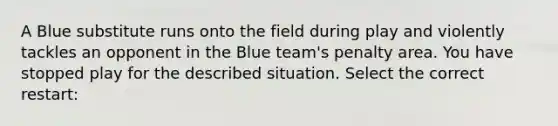 A Blue substitute runs onto the field during play and violently tackles an opponent in the Blue team's penalty area. You have stopped play for the described situation. Select the correct restart: