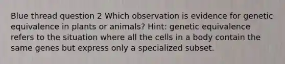 Blue thread question 2 Which observation is evidence for genetic equivalence in plants or animals? Hint: genetic equivalence refers to the situation where all the cells in a body contain the same genes but express only a specialized subset.