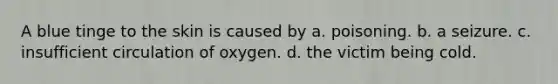 A blue tinge to the skin is caused by a. poisoning. b. a seizure. c. insufficient circulation of oxygen. d. the victim being cold.