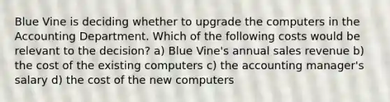 Blue Vine is deciding whether to upgrade the computers in the Accounting Department. Which of the following costs would be relevant to the decision? a) Blue Vine's annual sales revenue b) the cost of the existing computers c) the accounting manager's salary d) the cost of the new computers