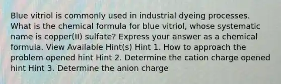 Blue vitriol is commonly used in industrial dyeing processes. What is the chemical formula for blue vitriol, whose systematic name is copper(II) sulfate? Express your answer as a chemical formula. View Available Hint(s) Hint 1. How to approach the problem opened hint Hint 2. Determine the cation charge opened hint Hint 3. Determine the anion charge