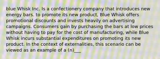 blue Whisk Inc. Is a confectionery company that introduces new energy bars. to promote its new product, Blue Whisk offers promotional discounts and invests heavily on advertising campaigns. Consumers gain by purchasing the bars at low prices without having to pay for the cost of manufacturing, while Blue Whisk incurs substantial expenditures on promoting its new product. In the context of externalities, this scenario can be viewed as an example of a (n)___