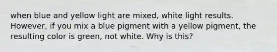 when blue and yellow light are mixed, white light results. However, if you mix a blue pigment with a yellow pigment, the resulting color is green, not white. Why is this?