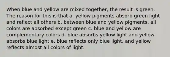 When blue and yellow are mixed together, the result is green. The reason for this is that a. yellow pigments absorb green light and reflect all others b. between blue and yellow pigments, all colors are absorbed except green c. blue and yellow are complementary colors d. blue absorbs yellow light and yellow absorbs blue light e. blue reflects only blue light, and yellow reflects almost all colors of light.