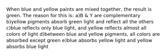 When blue and yellow paints are mixed together, the result is green. The reason for this is: a)B & Y are complementary b)yellow pigments absorb green light and reflect all the others c)blue reflects only blue light, and yellow reflects almost all colors of light d)between blue and yellow pigments, all colors are absorbed except green e)blue absorbs yellow light and yellow absorbs blue light