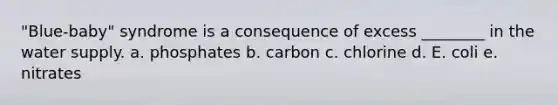 "Blue-baby" syndrome is a consequence of excess ________ in the water supply. a. phosphates b. carbon c. chlorine d. E. coli e. nitrates
