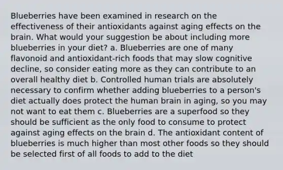 Blueberries have been examined in research on the effectiveness of their antioxidants against aging effects on the brain. What would your suggestion be about including more blueberries in your diet?​ a. Blueberries are one of many flavonoid and antioxidant-rich foods that may slow cognitive decline, so consider eating more as they can contribute to an overall healthy diet b. Controlled human trials are absolutely necessary to confirm whether adding blueberries to a person's diet actually does protect the human brain in aging, so you may not want to eat them c. Blueberries are a superfood so they should be sufficient as the only food to consume to protect against aging effects on the brain d. The antioxidant content of blueberries is much higher than most other foods so they should be selected first of all foods to add to the diet