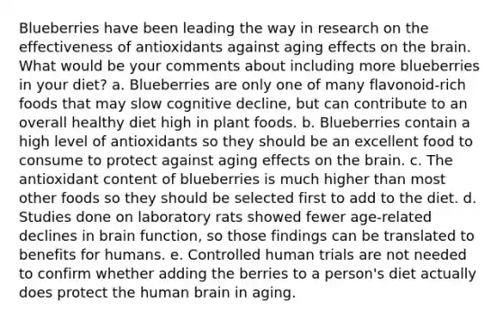 Blueberries have been leading the way in research on the effectiveness of antioxidants against aging effects on the brain. What would be your comments about including more blueberries in your diet? a. Blueberries are only one of many flavonoid-rich foods that may slow cognitive decline, but can contribute to an overall healthy diet high in plant foods. b. Blueberries contain a high level of antioxidants so they should be an excellent food to consume to protect against aging effects on the brain. c. The antioxidant content of blueberries is much higher than most other foods so they should be selected first to add to the diet. d. Studies done on laboratory rats showed fewer age-related declines in brain function, so those findings can be translated to benefits for humans. e. Controlled human trials are not needed to confirm whether adding the berries to a person's diet actually does protect the human brain in aging.