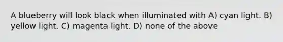 A blueberry will look black when illuminated with A) cyan light. B) yellow light. C) magenta light. D) none of the above