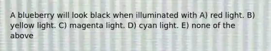 A blueberry will look black when illuminated with A) red light. B) yellow light. C) magenta light. D) cyan light. E) none of the above