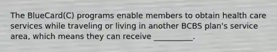 The BlueCard(C) programs enable members to obtain health care services while traveling or living in another BCBS plan's service area, which means they can receive __________.