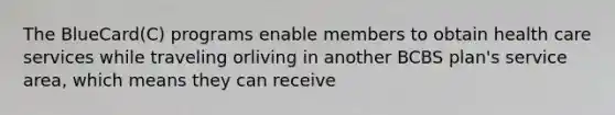 The BlueCard(C) programs enable members to obtain health care services while traveling orliving in another BCBS plan's service area, which means they can receive