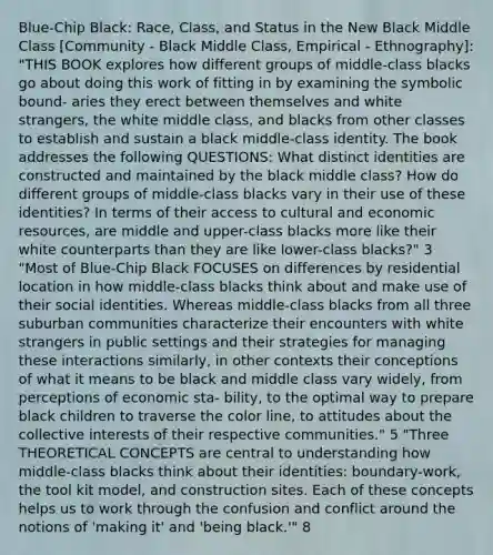 Blue-Chip Black: Race, Class, and Status in the New Black Middle Class [Community - Black Middle Class, Empirical - Ethnography]: "THIS BOOK explores how different groups of middle-class blacks go about doing this work of fitting in by examining the symbolic bound- aries they erect between themselves and white strangers, the white middle class, and blacks from other classes to establish and sustain a black middle-class identity. The book addresses the following QUESTIONS: What distinct identities are constructed and maintained by the black middle class? How do different groups of middle-class blacks vary in their use of these identities? In terms of their access to cultural and economic resources, are middle and upper-class blacks more like their white counterparts than they are like lower-class blacks?" 3 "Most of Blue-Chip Black FOCUSES on differences by residential location in how middle-class blacks think about and make use of their social identities. Whereas middle-class blacks from all three suburban communities characterize their encounters with white strangers in public settings and their strategies for managing these interactions similarly, in other contexts their conceptions of what it means to be black and middle class vary widely, from perceptions of economic sta- bility, to the optimal way to prepare black children to traverse the color line, to attitudes about the collective interests of their respective communities." 5 "Three THEORETICAL CONCEPTS are central to understanding how middle-class blacks think about their identities: boundary-work, the tool kit model, and construction sites. Each of these concepts helps us to work through the confusion and conflict around the notions of 'making it' and 'being black.'" 8