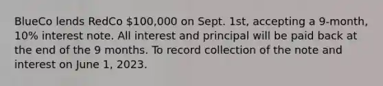 BlueCo lends RedCo 100,000 on Sept. 1st, accepting a 9-month, 10% interest note. All interest and principal will be paid back at the end of the 9 months. To record collection of the note and interest on June 1, 2023.