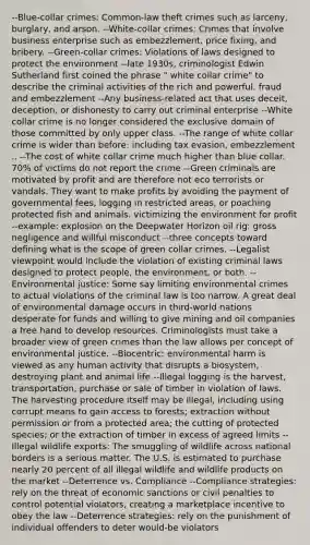 --Blue-collar crimes: Common-law theft crimes such as larceny, burglary, and arson. --White-collar crimes: Crimes that involve business enterprise such as embezzlement, price fixing, and bribery. --Green-collar crimes: Violations of laws designed to protect the environment --late 1930s, criminologist Edwin Sutherland first coined the phrase " white collar crime" to describe the criminal activities of the rich and powerful. fraud and embezzlement --Any business-related act that uses deceit, deception, or dishonesty to carry out criminal enterprise --White collar crime is no longer considered the exclusive domain of those committed by only upper class. --The range of white collar crime is wider than before: including tax evasion, embezzlement .. --The cost of white collar crime much higher than blue collar. 70% of victims do not report the crime --Green criminals are motivated by profit and are therefore not eco terrorists or vandals. They want to make profits by avoiding the payment of governmental fees, logging in restricted areas, or poaching protected fish and animals. victimizing the environment for profit --example: explosion on the Deepwater Horizon oil rig: gross negligence and willful misconduct --three concepts toward defining what is the scope of green collar crimes. --Legalist viewpoint would include the violation of existing criminal laws designed to protect people, the environment, or both. --Environmental justice: Some say limiting environmental crimes to actual violations of the criminal law is too narrow. A great deal of environmental damage occurs in third-world nations desperate for funds and willing to give mining and oil companies a free hand to develop resources. Criminologists must take a broader view of green crimes than the law allows per concept of environmental justice. --Biocentric: environmental harm is viewed as any human activity that disrupts a biosystem, destroying plant and animal life --Illegal logging is the harvest, transportation, purchase or sale of timber in violation of laws. The harvesting procedure itself may be illegal, including using corrupt means to gain access to forests; extraction without permission or from a protected area; the cutting of protected species; or the extraction of timber in excess of agreed limits --Illegal wildlife exports: The smuggling of wildlife across national borders is a serious matter. The U.S. is estimated to purchase nearly 20 percent of all illegal wildlife and wildlife products on the market --Deterrence vs. Compliance --Compliance strategies: rely on the threat of economic sanctions or civil penalties to control potential violators, creating a marketplace incentive to obey the law --Deterrence strategies: rely on the punishment of individual offenders to deter would-be violators