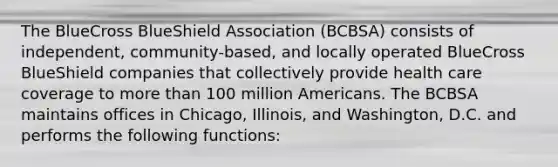 The BlueCross BlueShield Association (BCBSA) consists of independent, community-based, and locally operated BlueCross BlueShield companies that collectively provide health care coverage to more than 100 million Americans. The BCBSA maintains offices in Chicago, Illinois, and Washington, D.C. and performs the following functions: