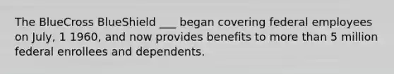 The BlueCross BlueShield ___ began covering federal employees on July, 1 1960, and now provides benefits to more than 5 million federal enrollees and dependents.