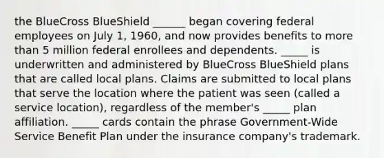 the BlueCross BlueShield ______ began covering federal employees on July 1, 1960, and now provides benefits to more than 5 million federal enrollees and dependents. _____ is underwritten and administered by BlueCross BlueShield plans that are called local plans. Claims are submitted to local plans that serve the location where the patient was seen (called a service location), regardless of the member's _____ plan affiliation. _____ cards contain the phrase Government-Wide Service Benefit Plan under the insurance company's trademark.