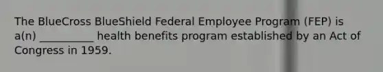 The BlueCross BlueShield Federal Employee Program (FEP) is a(n) __________ health benefits program established by an Act of Congress in 1959.