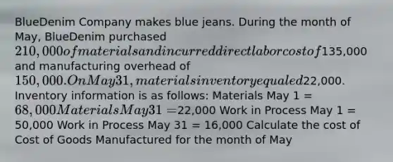 BlueDenim Company makes blue jeans. During the month of May, BlueDenim purchased 210,000 of materials and incurred direct labor cost of135,000 and manufacturing overhead of 150,000. On May 31, materials inventory equaled22,000. Inventory information is as follows: Materials May 1 = 68,000 Materials May 31 =22,000 Work in Process May 1 = 50,000 Work in Process May 31 = 16,000 Calculate the cost of Cost of Goods Manufactured for the month of May