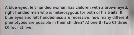 A blue-eyed, left-handed woman has children with a brown-eyed, right-handed man who is heterozygous for both of his traits. If blue eyes and left-handedness are recessive, how many different phenotypes are possible in their children? A) one B) two C) three D) four E) five