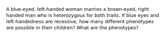 A blue-eyed, left-handed woman marries a brown-eyed, right handed man who is heterozygous for both traits. If blue eyes and left-handedness are recessive, how many different phenotypes are possible in their children? What are the phenotypes?